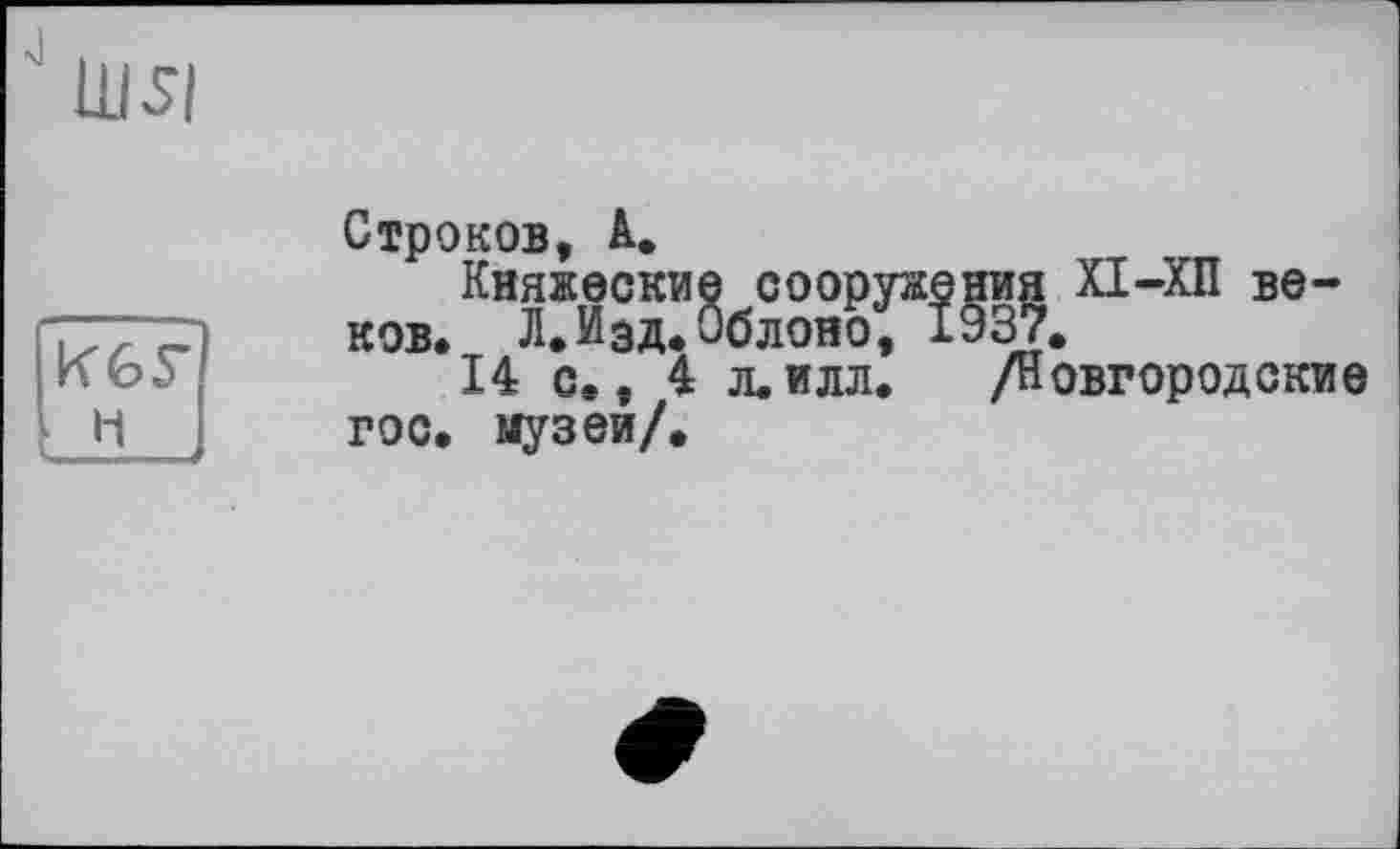 ﻿Ш5І
К6Г
■ H ч ..
Строков, А.
Княжеские сооружения XI-ХП веков. Л.Изд.Облоно, 1937.
14 с.. 4 л.илл. /Новгородские гос. музей/.